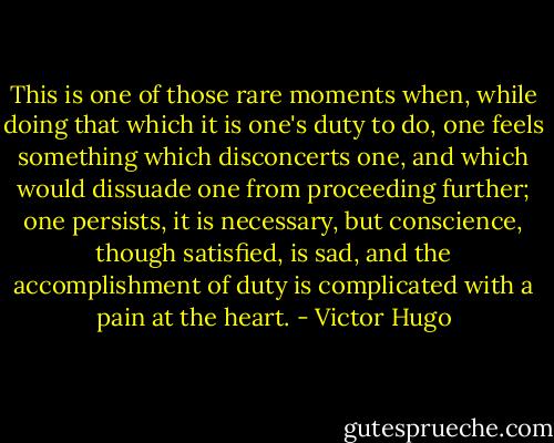 This is one of those rare moments when, while doing that which it is one's duty to do, one feels something which disconcerts one, and which would dissuade one from proceeding further; one persists, it is necessary, but conscience, though satisfied, is sad, and the accomplishment of duty is complicated with a pain at the heart. - Victor Hugo