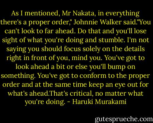 As I mentioned, Mr Nakata, in everything there's a proper order," Johnnie Walker said."You can't look to far ahead. Do that and you'll lose sight of what you're doing and stumble. I'm not saying you should focus solely on the details right in front of you, mind you. You've got to look ahead a bit or else you'll bump on something. You've got to conform to the proper order and at the same time keep an eye out for what's ahead.That's critical, no matter what you're doing. - Haruki Murakami