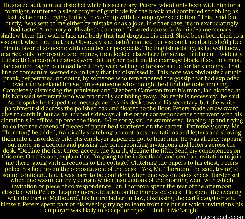 He stared at it in utter disbelief while his secretary, Peters, who’d only been with him for a fortnight, muttered a silent prayer of gratitude for the break and continued scribbling as fast as he could, trying futilely to catch up with his employer’s dictation.<br />“This,” said Ian curtly, “was sent to me either by mistake or as a joke. In either case, it’s in excruciatingly bad taste.” A memory of Elizabeth Cameron flickered across Ian’s mind-a mercenary, shallow litter flirt with a face and body that had drugged his mind. She’d been betrothed to a viscount when he’d met her. Obviously she hadn’t married her viscount-no doubt she’d jilted him in favor of someone with even better prospects. The English nobility, as he well knew, married only for prestige and money, then looked elsewhere for sexual fulfillment. Evidently Elizabeth Cameron’s relatives were putting her back on the marriage block. If so, they must be damned eager to unload her if they were willing to forsake a title for Ian’s money…That line of conjecture seemed so unlikely that Ian dismissed it. This note was obviously a stupid prank, perpetrated, no doubt, by someone who remembered the gossip that had exploded over that weekend house party-someone who thought he’d find the note amusing. <br />Completely dismissing the prankster and Elizabeth Cameron from his mind, Ian glanced at his harassed secretary who was frantically scribbling away. “No reply is necessary,” he said. As he spoke he flipped the message across his desk toward his secretary, but the white parchment slid across the polished oak and floated to the floor. Peters made an awkward dive to catch it, but as he lurched sideways all the other correspondence that went with his dictation slid off his lap onto the floor. “I-I’m sorry, sir,” he stammered, leaping up and trying to collect the dozens of pieces of paper he’d scattered on the carpet. “Extremely sorry, Mr. Thornton,” he added, frantically snatching up contracts, invitations and letters and shoving them into a disorderly pile.<br />His employer appeared not to hear him. He was already rapping out more instructions and passing the corresponding invitations and letters across the desk. “Decline the first three, accept the fourth, decline the fifth. Send my condolences on this one. On this one, explain that I’m going to be in Scotland, and send an invitation to join me there, along with directions to the cottage.”<br />Clutching the papers to his chest, Peters poked his face up on the opposite side of the desk. “Yes, Mr. Thornton!” he said, trying to sound confident. But it was hard to be confident when one was on one’s knees. Harder still when one wasn’t entirely certain which instructions of the morning went with which invitation or piece of correspondence.<br />Ian Thornton spent the rest of the afternoon closeted with Peters, heaping more dictation on the inundated clerk. <br />He spent the evening with the Earl of Melbourne, his future father-in-law, discussing the earl’s daughter and himself.<br />Peters spent part of his evening trying to learn from the butler which invitations his employer was likely to accept or reject. - Judith McNaught