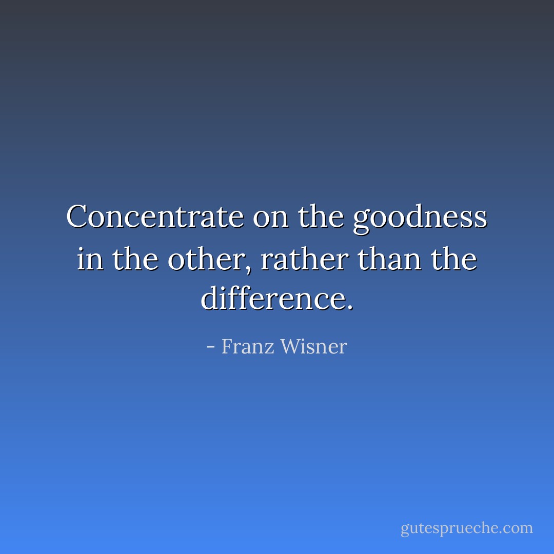 Concentrate on the goodness in the other, rather than the difference. - Franz Wisner