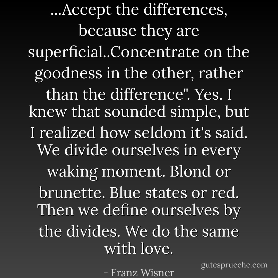 ...Accept the differences, because they are superficial..Concentrate on the goodness in the other, rather than the difference". Yes. I knew that sounded simple, but I realized how seldom it's said. We divide ourselves in every waking moment. Blond or brunette. Blue states or red. Then we define ourselves by the divides. We do the same with love. - Franz Wisner