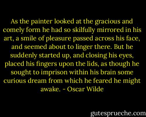 As the painter looked at the gracious and comely form he had so skilfully mirrored in his art, a smile of pleasure passed across his face, and seemed about to linger there. But he suddenly started up, and closing his eyes, placed his fingers upon the lids, as though he sought to imprison within his brain some curious dream from which he feared he might awake. - Oscar Wilde