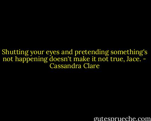 Shutting your eyes and pretending something's not happening doesn't make it not true, Jace. - Cassandra Clare
