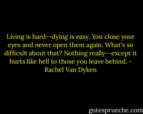 Living is hard--dying is easy. You close your eyes and never open them again. What's so difficult about that? Nothing really--except it hurts like hell to those you leave behind. - Rachel Van Dyken