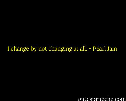 I change by not changing at all. - Pearl Jam