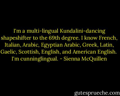 I'm a multi-lingual Kundalini-dancing shapeshifter to the 69th degree.<br />I know French, Italian, Arabic, Egyptian Arabic, Greek, Latin, Gaelic, Scottish, English, and American English.<br /> I'm cunninglingual. - Sienna McQuillen