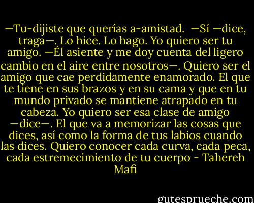 —Tu-dijiste que querías a-amistad.<br /><br />—Sí —dice, traga—. Lo hice. Lo hago. Yo quiero ser tu amigo. —Él asiente y me doy cuenta del ligero cambio en el aire entre nosotros—. Quiero ser el amigo que cae perdidamente enamorado. El que te tiene en sus brazos y en su cama y que en tu mundo privado se mantiene atrapado en tu cabeza. Yo quiero ser esa clase de amigo —dice—. El que va a memorizar las cosas que dices, así como la forma de tus labios cuando las dices. Quiero conocer cada curva, cada peca, cada estremecimiento de tu cuerpo - Tahereh Mafi