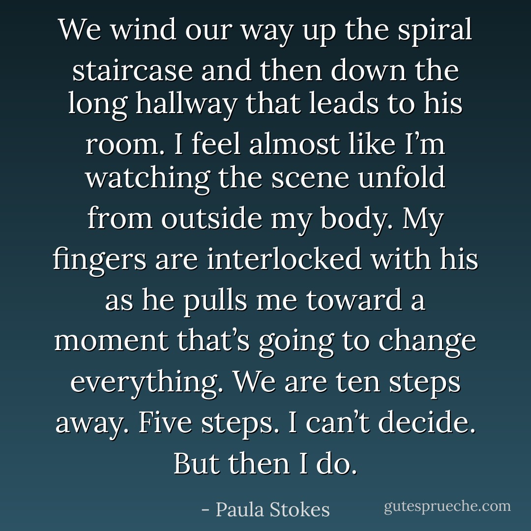 We wind our way up the spiral staircase and then down the long hallway that leads to his room. I feel almost like I’m watching the scene unfold from outside my body. My fingers are interlocked with his as he pulls me toward a moment that’s going to change everything. We are ten steps away. Five steps. I can’t decide. But then I do. - Paula Stokes