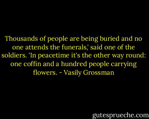 Thousands of people are being buried and no one attends the funerals,' said one of the soldiers. 'In peacetime it's the other way round: one coffin and a hundred people carrying flowers. - Vasily Grossman