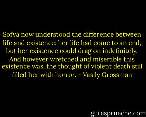 Sofya now understood the difference between life and existence: her life had come to an end, but her existence could drag on indefinitely. And however wretched and miserable this existence was, the thought of violent death still filled her with horror. - Vasily Grossman