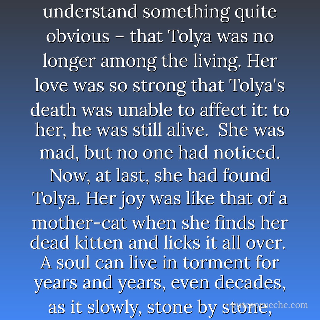 The people in the hospital had been struck by her calm and the number of questions she had asked. They hadn't appreciated her inability to understand something quite obvious – that Tolya was no longer among the living. Her love was so strong that Tolya's death was unable to affect it: to her, he was still alive.<br /><br />She was mad, but no one had noticed. Now, at last, she had found Tolya. Her joy was like that of a mother-cat when she finds her dead kitten and licks it all over.<br /><br />A soul can live in torment for years and years, even decades, as it slowly, stone by stone, builds a mound over a grave; as it moves towards the apprehension of eternal loss and bows down before reality. - Vasily Grossman