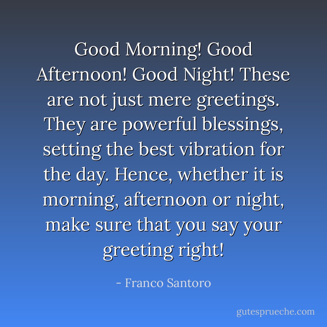 Good Morning! Good Afternoon! Good Night! These are not just mere greetings.<br />They are powerful blessings, setting the best vibration for the day. Hence, whether it is morning, afternoon or night, make sure that you say your greeting right! - Franco Santoro