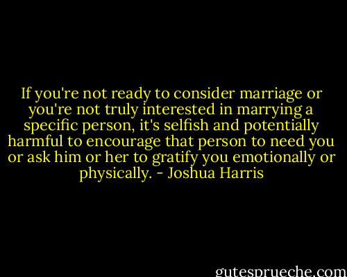 If you're not ready to consider marriage or you're not truly interested in marrying a specific person, it's selfish and potentially harmful to encourage that person to need you or ask him or her to gratify you emotionally or physically. - Joshua Harris