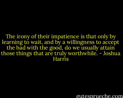 The irony of their impatience is that only by learning to wait, and by a willingness to accept the bad with the good, do we usually attain those things that are truly worthwhile. - Joshua Harris