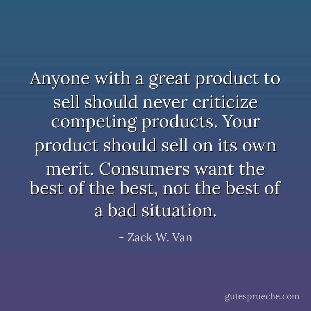 Anyone with a great product to sell should never criticize competing products. Your product should sell on its own merit. Consumers want the best of the best, not the best of a bad situation. - Zack W. Van