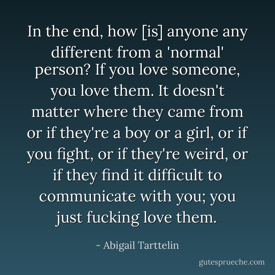 In the end, how [is] anyone any different from a 'normal' person? If you love someone, you love them. It doesn't matter where they came from or if they're a boy or a girl, or if you fight, or if they're weird, or if they find it difficult to communicate with you; you just fucking love them. - Abigail Tarttelin