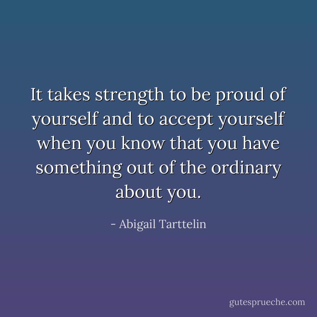 It takes strength to be proud of yourself and to accept yourself when you know that you have something out of the ordinary about you. - Abigail Tarttelin