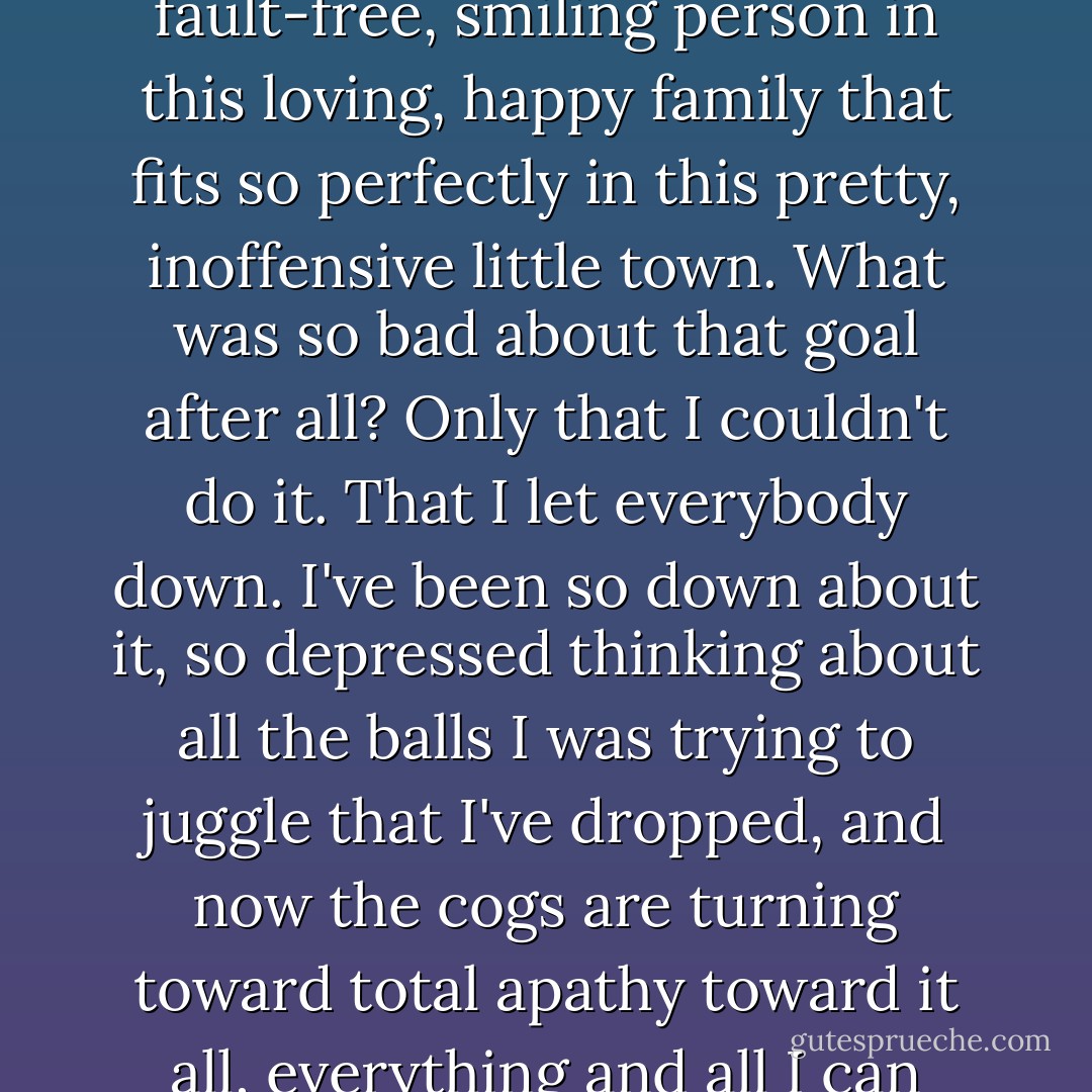 I'm starting to understand that attempting to be perfect has been the goal of my life. Our lives. Attempting to be this fault-free, smiling person in this loving, happy family that fits so perfectly in this pretty, inoffensive little town. What was so bad about that goal after all? Only that I couldn't do it. That I let everybody down. I've been so down about it, so depressed thinking about all the balls I was trying to juggle that I've dropped, and now the cogs are turning toward total apathy toward it all, everything and all I can think about is that I am a shell of a human being. I'm a pushover. I'm to blame. - Abigail Tarttelin
