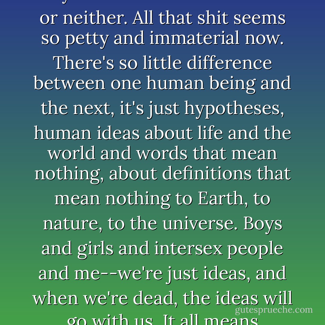It doesn't matter if I think like a boy or a girl. It doesn't matter anymore if I'm either or both or neither. All that shit seems so petty and immaterial now. There's so little difference between one human being and the next, it's just hypotheses, human ideas about life and the world and words that mean nothing, about definitions that mean nothing to Earth, to nature, to the universe. Boys and girls and intersex people and me--we're just ideas, and when we're dead, the ideas will go with us. It all means nothing. - Abigail Tarttelin
