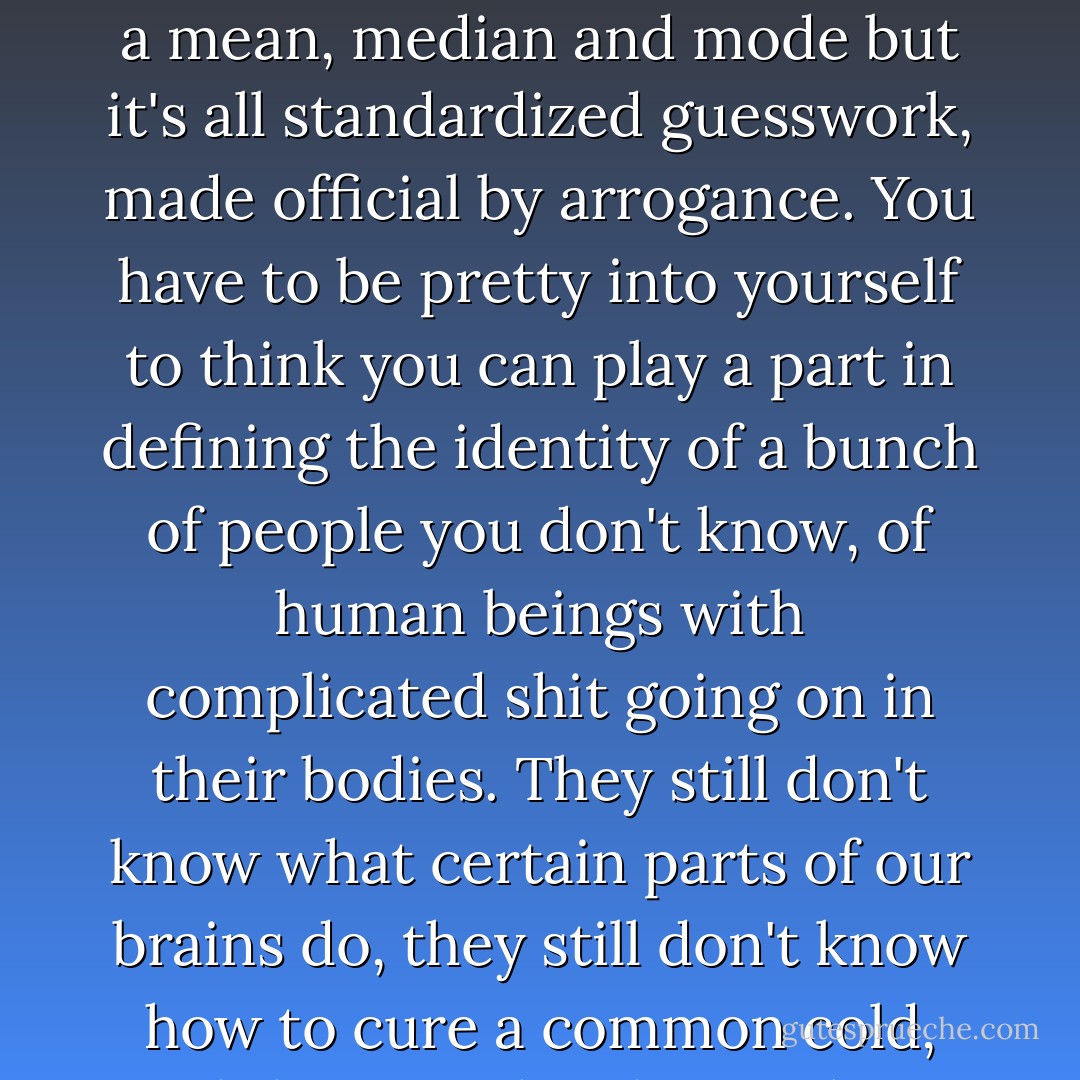 Doctors know nothing. Well. That's kind of unfair. Let's just say the world is unpredictable. Science is unreliable. It can't tell you who you are or what you'll want or how you'll feel. All these researchers are going crazy in their labs, trying to fit us into these little boxes so they can justify their jobs, or their government funding, or their life's work. They can theorize and they can give you a mean, median and mode but it's all standardized guesswork, made official by arrogance. You have to be pretty into yourself to think you can play a part in defining the identity of a bunch of people you don't know, of human beings with complicated shit going on in their bodies. They still don't know what certain parts of our brains do, they still don't know how to cure a common cold, and they say they know about sexuality, about gender. Well, you're not a man because you like football and you're not a woman because you're attracted to men and you're not a chick because you like to be the one who gives and you're not a dude because you like to receive or because sometimes you cry at dumb movies. - Abigail Tarttelin
