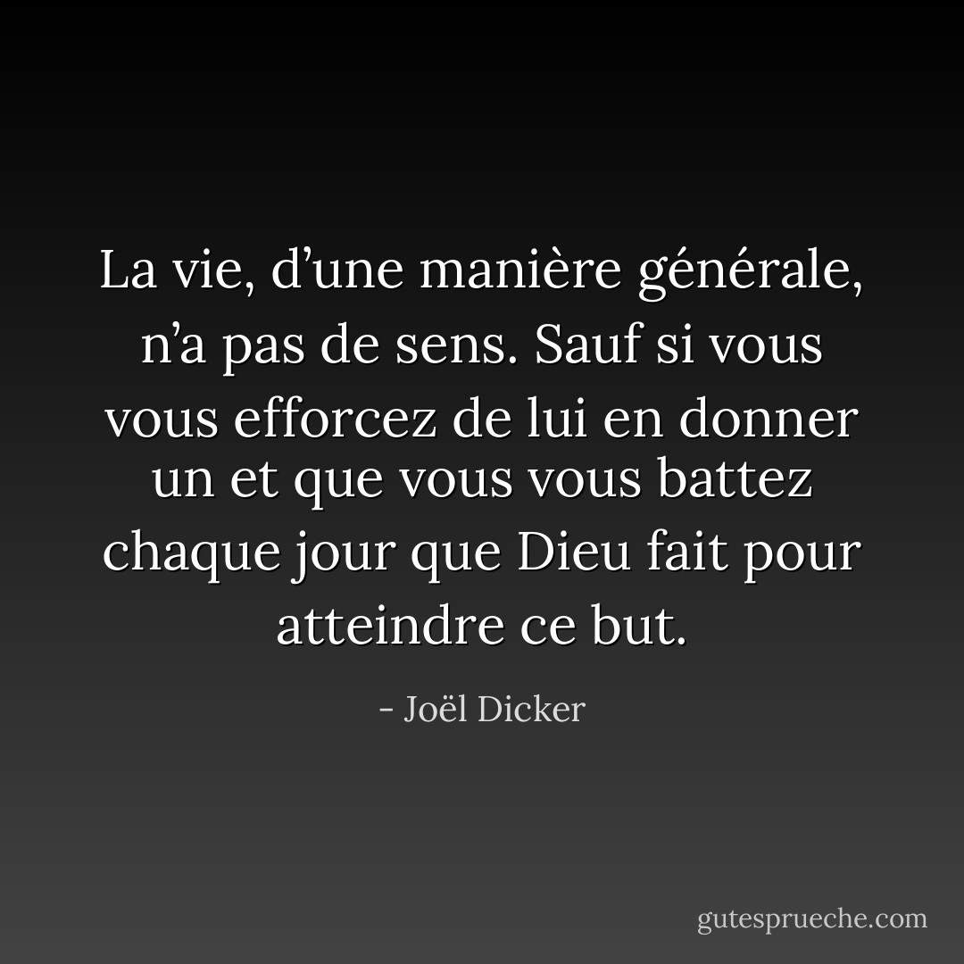 La vie, d’une manière générale, n’a pas de sens. Sauf si vous vous efforcez de lui en donner un et que vous vous battez chaque jour que Dieu fait pour atteindre ce but. - Joël Dicker