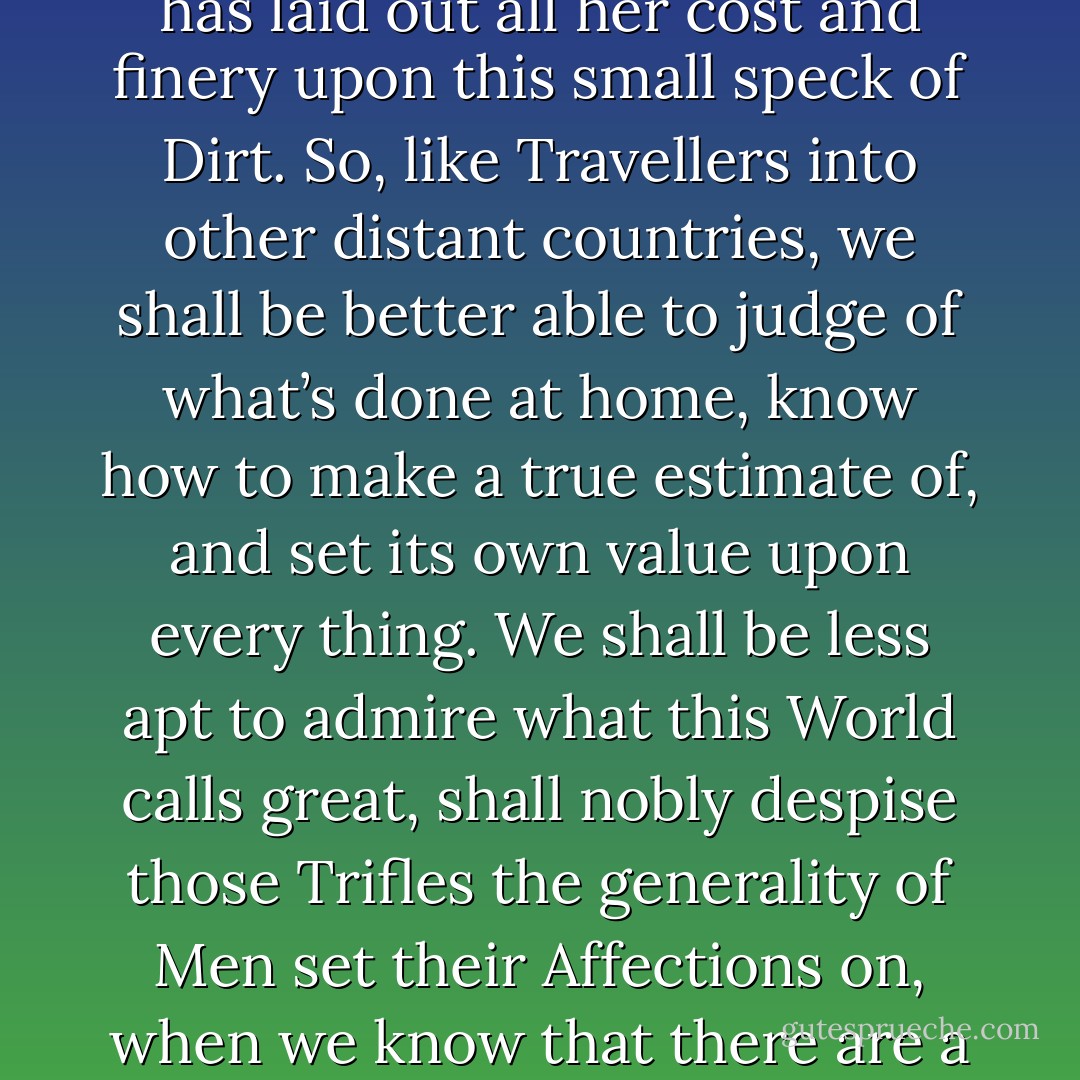 We may mount from this dull Earth; and viewing it from on high, consider whether Nature has laid out all her cost and finery upon this small speck of Dirt. So, like Travellers into other distant countries, we shall be better able to judge of what’s done at home, know how to make a true estimate of, and set its own value upon every thing. We shall be less apt to admire what this World calls great, shall nobly despise those Trifles the generality of Men set their Affections on, when we know that there are a multitude of such Earths inhabited and adorn’d as well as our own. - Christiaan Huygens