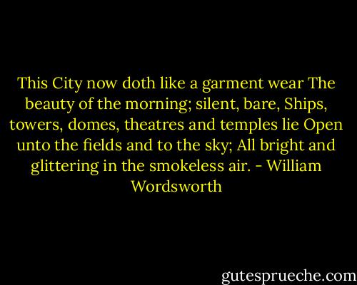 This City now doth like a garment wear<br />The beauty of the morning; silent, bare,<br />Ships, towers, domes, theatres and temples lie<br />Open unto the fields and to the sky;<br />All bright and glittering in the smokeless air. - William Wordsworth