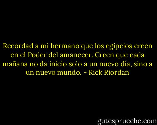Recordad a mi hermano que los egipcios creen en el Poder del amanecer. Creen que cada mañana no da inicio solo a un nuevo día, sino a un nuevo mundo. - Rick Riordan