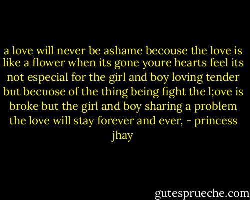 a love will never be ashame becouse the love is like a flower when its gone youre hearts feel its not especial for the girl and boy loving tender but becuose of the thing being fight the l;ove is broke but the girl and boy sharing a problem the love will stay forever and ever, - princess jhay