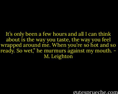 It’s only been a few hours and all I can think about is the way you taste, the way you feel wrapped around me. When you’re so hot and so ready. So wet,” he murmurs against my mouth. - M. Leighton