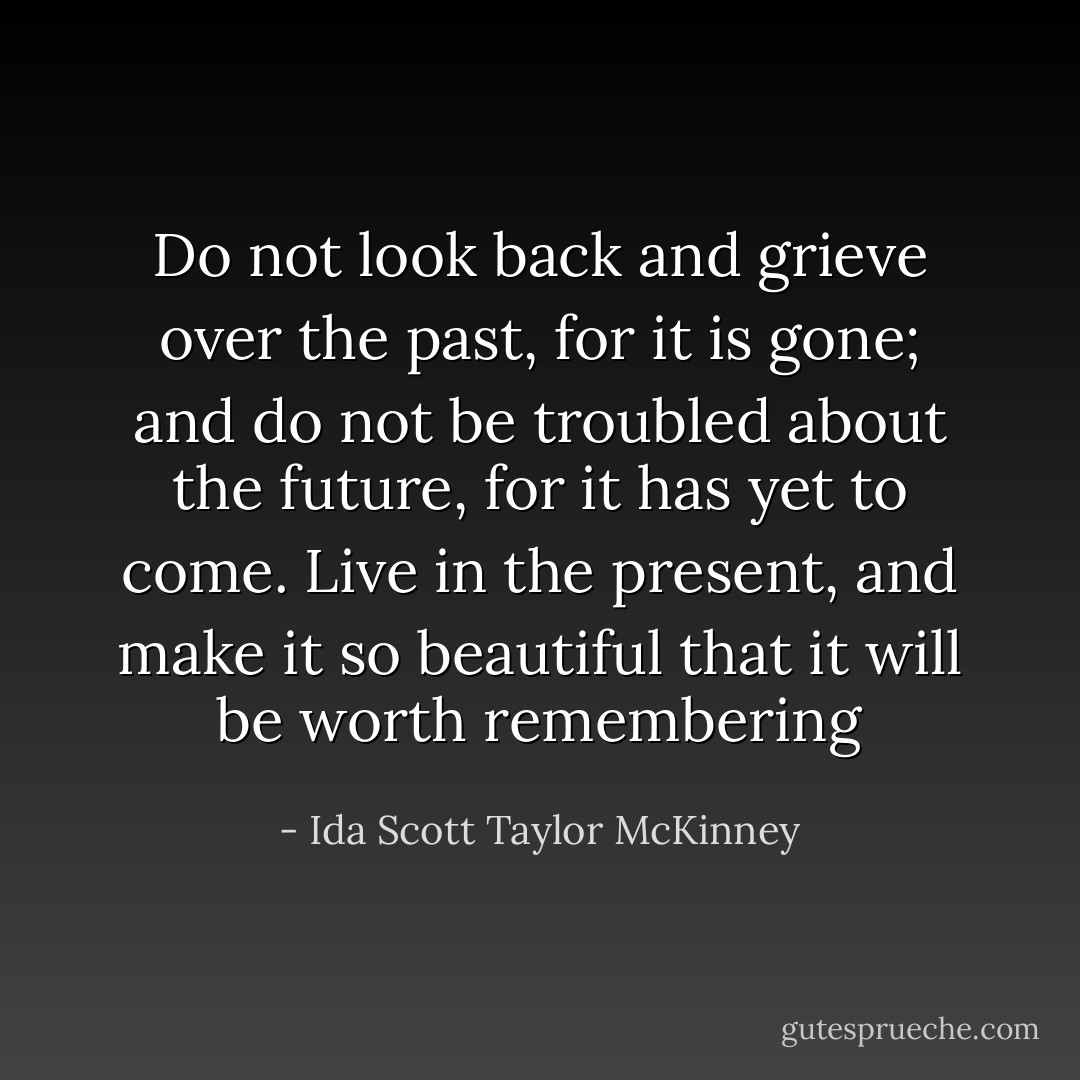 Do not look back and grieve over the past, for it is gone; and do not be troubled about the future, for it has yet to come. Live in the present, and make it so beautiful that it will be worth remembering - Ida Scott Taylor McKinney