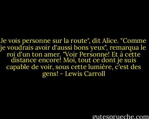 Je vois personne sur la route", dit Alice.<br />"Comme je voudrais avoir d'aussi bons yeux", remarqua le roi d'un ton amer. "Voir Personne! Et à cette distance encore! Moi, tout ce dont je suis capable de voir, sous cette lumière, c'est des gens! - Lewis Carroll