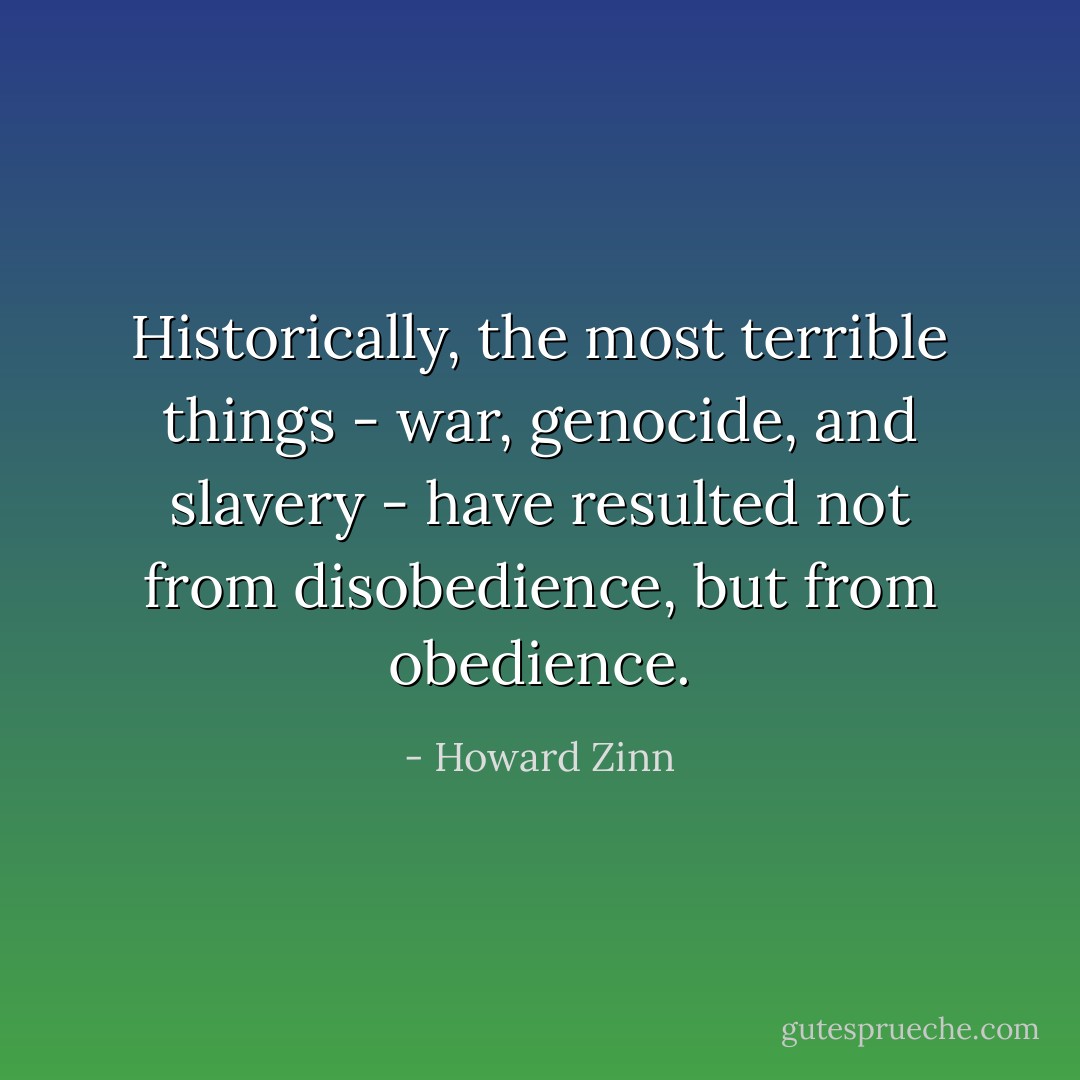 Historically, the most terrible things - war, genocide, and slavery - have resulted not from disobedience, but from obedience. - Howard Zinn