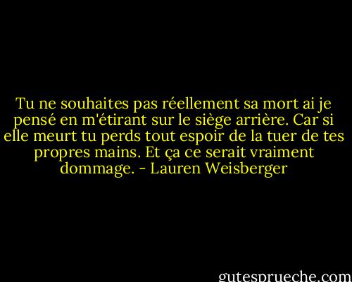 Tu ne souhaites pas réellement sa mort ai je pensé en m'étirant sur le siège arrière. Car si elle meurt tu perds tout espoir de la tuer de tes propres mains. Et ça ce serait vraiment dommage. - Lauren Weisberger