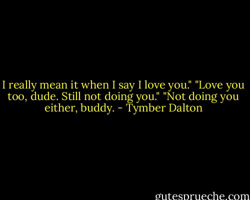 I really mean it when I say I love you."<br />"Love you too, dude. Still not doing you."<br />"Not doing you either, buddy. - Tymber Dalton