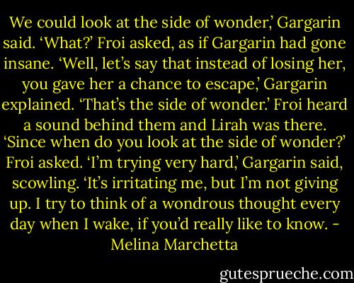 We could look at the side of wonder,’ Gargarin said.<br />‘What?’ Froi asked, as if Gargarin had gone insane.<br />‘Well, let’s say that instead of losing her, you gave her a chance to escape,’ Gargarin explained. ‘That’s the side of wonder.’<br />Froi heard a sound behind them and Lirah was there.<br />‘Since when do you look at the side of wonder?’ Froi asked.<br />‘I’m trying very hard,’ Gargarin said, scowling. ‘It’s irritating me, but I’m not giving up. I try to think of a wondrous thought every day when I wake, if you’d really like to know. - Melina Marchetta