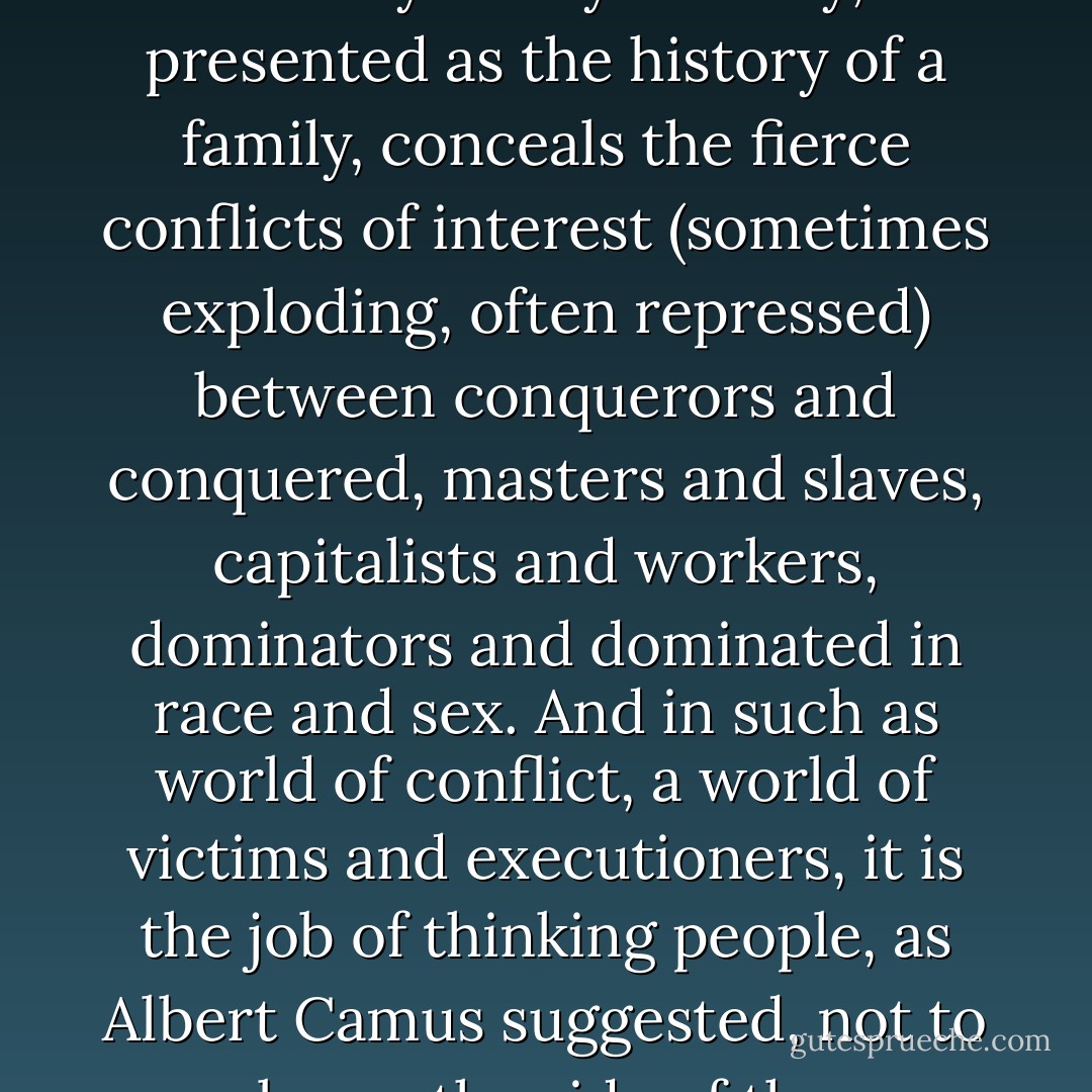 Nations are not communities and never have been. The history of any country, presented as the history of a family, conceals the fierce conflicts of interest (sometimes exploding, often repressed) between conquerors and conquered, masters and slaves, capitalists and workers, dominators and dominated in race and sex. And in such as world of conflict, a world of victims and executioners, it is the job of thinking people, as Albert Camus suggested, not to be on the side of the executioners. - Howard Zinn