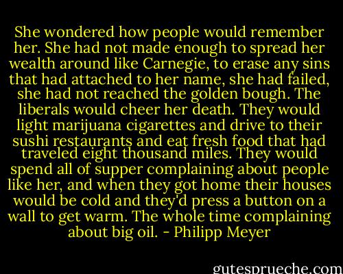 She wondered how people would remember her. She had not made enough to spread her wealth around like Carnegie, to erase any sins that had attached to her name, she had failed, she had not reached the golden bough. The liberals would cheer her death. They would light marijuana cigarettes and drive to their sushi restaurants and eat fresh food that had traveled eight thousand miles. They would spend all of supper complaining about people like her, and when they got home their houses would be cold and they'd press a button on a wall to get warm. The whole time complaining about big oil. - Philipp Meyer