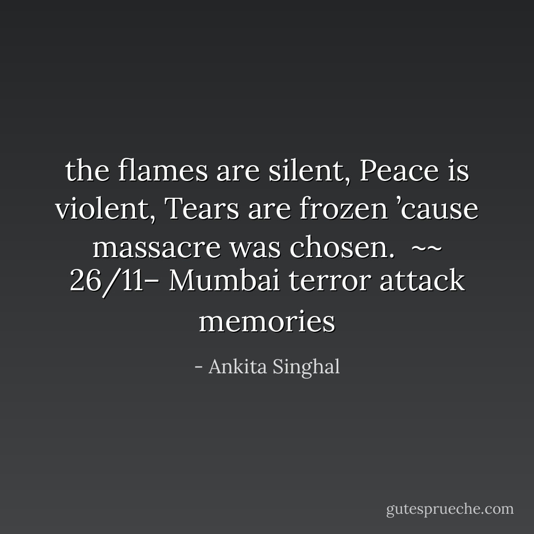 the flames are silent,<br />Peace is violent,<br />Tears are frozen<br />’cause massacre was chosen.<br /><br />~~ 26/11– Mumbai terror attack memories - Ankita Singhal