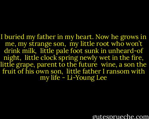 I buried my father in my heart.<br />Now he grows in me, my strange son, <br />my little root who won’t drink milk, <br />little pale foot sunk in unheard-of night, <br />little clock spring newly wet<br />in the fire, little grape, parent to the future <br />wine, a son the fruit of his own son, <br />little father I ransom with my life - Li-Young Lee