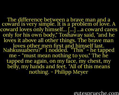 The difference between a brave man and a coward is very simple. It is a problem of love. A coward loves only himself... [...] ...a coward cares only for his own body," Toshaway said, "and he loves it above all other things. The brave man loves other men first and himself last. Nahkusuaberu?"<br /><br />I nodded.<br /><br />"This" - he tapped me - "must mean nothing to you." The he tapped me again, on my face, my chest, my belly, my hands and feet. "All of this means nothing. - Philipp Meyer