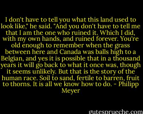 I don't have to tell you what this land used to look like," he said. "And you don't have to tell me that I am the one who ruined it. Which I did, with my own hands, and ruined forever. You're old enough to remember when the grass between here and Canada was balls high to a Belgian, and yes it is possible that in a thousand years it will go back to what it once was, though it seems unlikely. But that is the story of the human race. Soil to sand, fertile to barren, fruit to thorns. It is all we know how to do. - Philipp Meyer