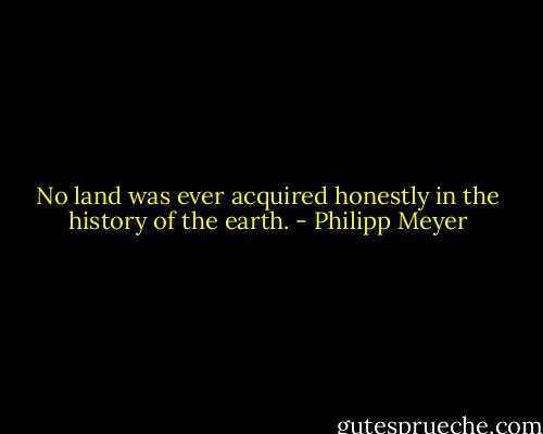 No land was ever acquired honestly in the history of the earth. - Philipp Meyer