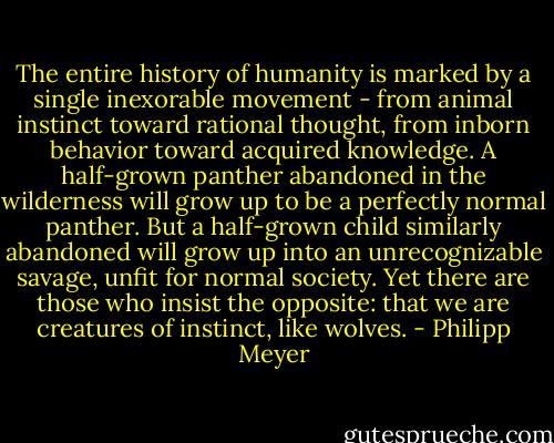 The entire history of humanity is marked by a single inexorable movement - from animal instinct toward rational thought, from inborn behavior toward acquired knowledge. A half-grown panther abandoned in the wilderness will grow up to be a perfectly normal panther. But a half-grown child similarly abandoned will grow up into an unrecognizable savage, unfit for normal society. Yet there are those who insist the opposite: that we are creatures of instinct, like wolves. - Philipp Meyer
