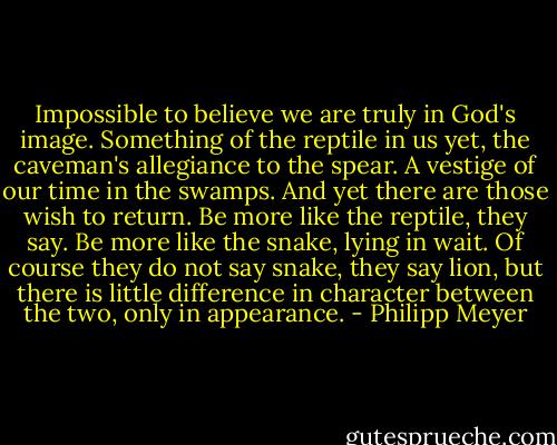 Impossible to believe we are truly in God's image. Something of the reptile in us yet, the caveman's allegiance to the spear. A vestige of our time in the swamps. And yet there are those wish to return. Be more like the reptile, they say. Be more like the snake, lying in wait. Of course they do not say snake, they say lion, but there is little difference in character between the two, only in appearance. - Philipp Meyer