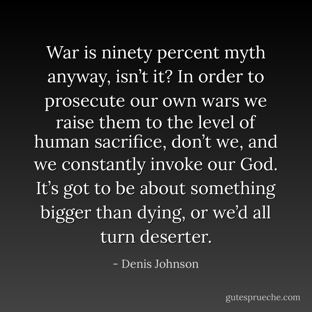 War is ninety percent myth anyway, isn’t it? In order to prosecute our own wars we raise them to the level of human sacrifice, don’t we, and we constantly invoke our God. It’s got to be about something bigger than dying, or we’d all turn deserter. - Denis Johnson