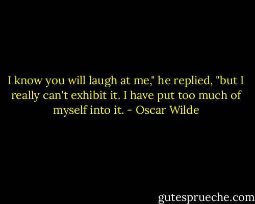 I know you will laugh at me," he replied, "but I really can't exhibit it. I have put too much of myself into it. - Oscar Wilde