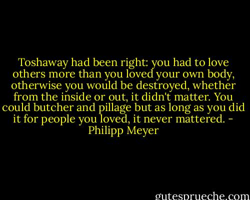Toshaway had been right: you had to love others more than you loved your own body, otherwise you would be destroyed, whether from the inside or out, it didn't matter. You could butcher and pillage but as long as you did it for people you loved, it never mattered. - Philipp Meyer