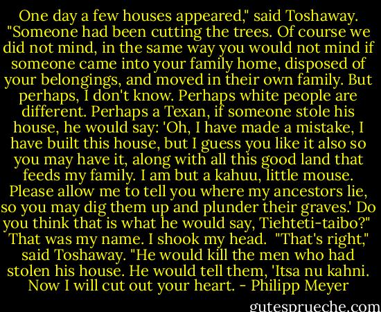 One day a few houses appeared," said Toshaway. "Someone had been cutting the trees. Of course we did not mind, in the same way you would not mind if someone came into your family home, disposed of your belongings, and moved in their own family. But perhaps, I don't know. Perhaps white people are different. Perhaps a Texan, if someone stole his house, he would say: 'Oh, I have made a mistake, I have built this house, but I guess you like it also so you may have it, along with all this good land that feeds my family. I am but a kahuu, little mouse. Please allow me to tell you where my ancestors lie, so you may dig them up and plunder their graves.' Do you think that is what he would say, Tiehteti-taibo?"<br /><br />That was my name. I shook my head.<br /><br />"That's right," said Toshaway. "He would kill the men who had stolen his house. He would tell them, 'Itsa nu kahni. Now I will cut out your heart. - Philipp Meyer