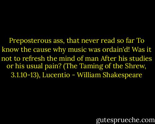 Preposterous ass, that never read so far<br />To know the cause why music was ordain'd!<br />Was it not to refresh the mind of man<br />After his studies or his usual pain?<br />(The Taming of the Shrew, 3.1.10-13), Lucentio - William Shakespeare